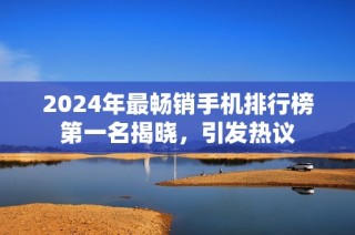 2024年最畅销手机排行榜第一名揭晓，引发热议