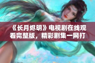 《长月烬明》电视剧在线观看完整版，精彩剧集一网打尽