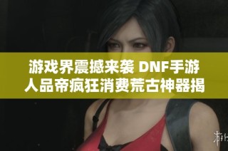 游戏界震撼来袭 DNF手游人品帝疯狂消费荒古神器揭秘