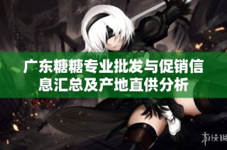 广东糖糖专业批发与促销信息汇总及产地直供分析