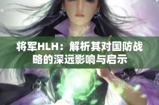 将军HLH：解析其对国防战略的深远影响与启示