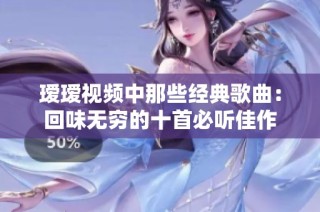 瑷瑷视频中那些经典歌曲：回味无穷的十首必听佳作