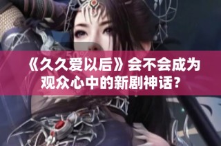 《久久爱以后》会不会成为观众心中的新剧神话？