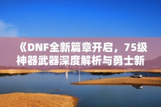 《DNF全新篇章开启，75级神器武器深度解析与勇士新征程》