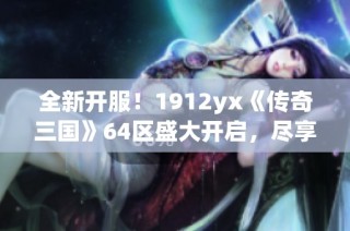 全新开服！1912yx《传奇三国》64区盛大开启，尽享热血征战体验