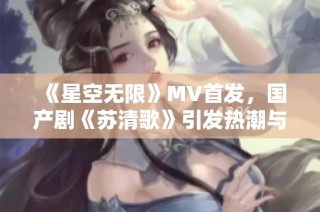 《星空无限》MV首发，国产剧《苏清歌》引发热潮与期待