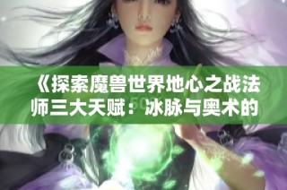 《探索魔兽世界地心之战法师三大天赋：冰脉与奥术的全解析》