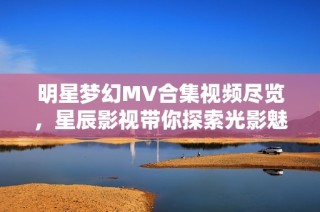 明星梦幻MV合集视频尽览，星辰影视带你探索光影魅力