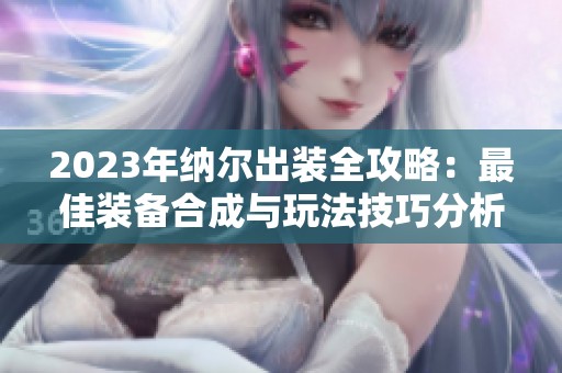 2023年纳尔出装全攻略：最佳装备合成与玩法技巧分析