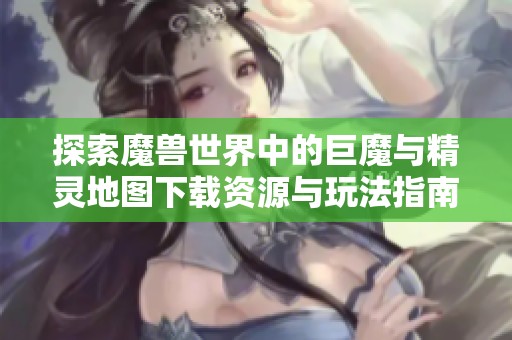 探索魔兽世界中的巨魔与精灵地图下载资源与玩法指南