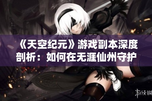 《天空纪元》游戏副本深度剖析：如何在无涯仙州守护仙境