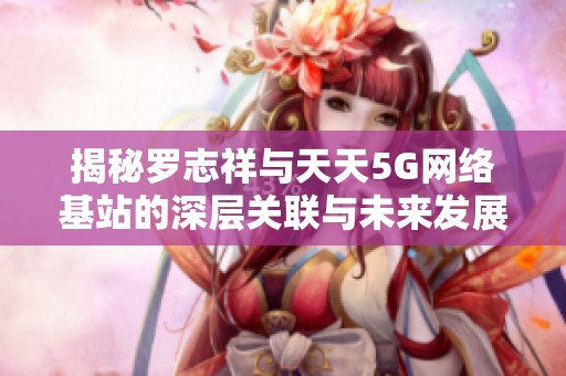 揭秘罗志祥与天天5G网络基站的深层关联与未来发展潜力