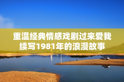 重温经典情感戏剧过来爱我续写1981年的浪漫故事