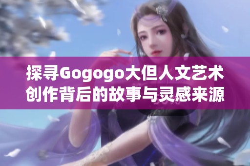 探寻Gogogo大但人文艺术创作背后的故事与灵感来源