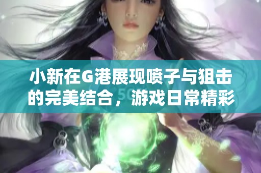 小新在G港展现喷子与狙击的完美结合，游戏日常精彩不断