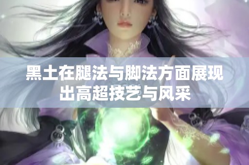 黑土在腿法与脚法方面展现出高超技艺与风采