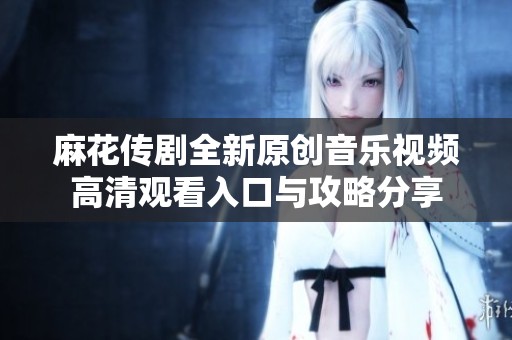 麻花传剧全新原创音乐视频高清观看入口与攻略分享