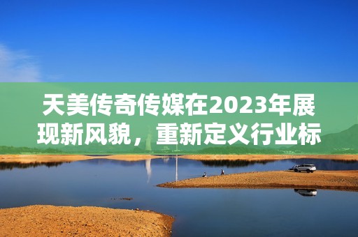 天美传奇传媒在2023年展现新风貌，重新定义行业标准