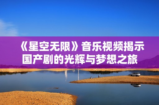 《星空无限》音乐视频揭示国产剧的光辉与梦想之旅