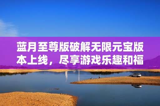 蓝月至尊版破解无限元宝版本上线，尽享游戏乐趣和福利