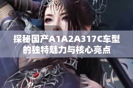 探秘国产A1A2A317C车型的独特魅力与核心亮点