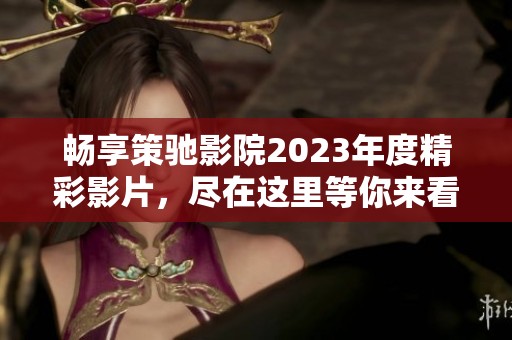 畅享策驰影院2023年度精彩影片，尽在这里等你来看