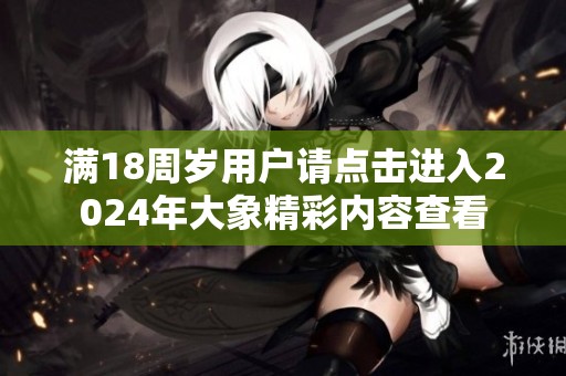 满18周岁用户请点击进入2024年大象精彩内容查看