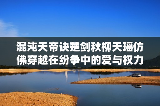 混沌天帝诀楚剑秋柳天瑶仿佛穿越在纷争中的爱与权力之战