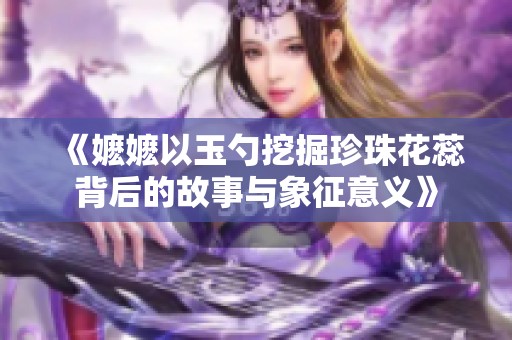 《嬷嬷以玉勺挖掘珍珠花蕊背后的故事与象征意义》