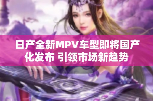 日产全新MPV车型即将国产化发布 引领市场新趋势