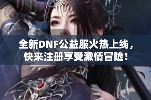 全新DNF公益服火热上线，快来注册享受激情冒险！