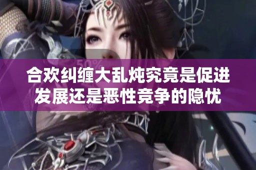 合欢纠缠大乱炖究竟是促进发展还是恶性竞争的隐忧