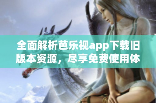 全面解析芭乐视app下载旧版本资源，尽享免费使用体验