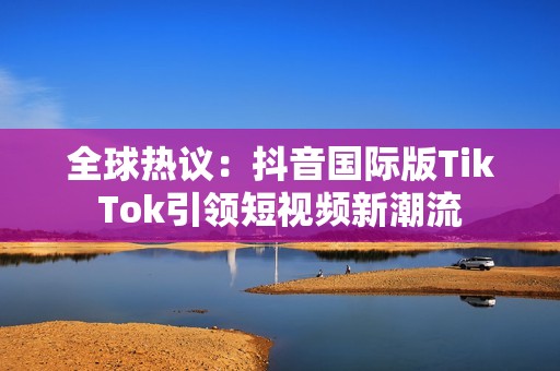 全球热议：抖音国际版TikTok引领短视频新潮流