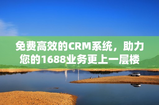 免费高效的CRM系统，助力您的1688业务更上一层楼