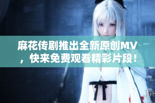 麻花传剧推出全新原创MV，快来免费观看精彩片段！