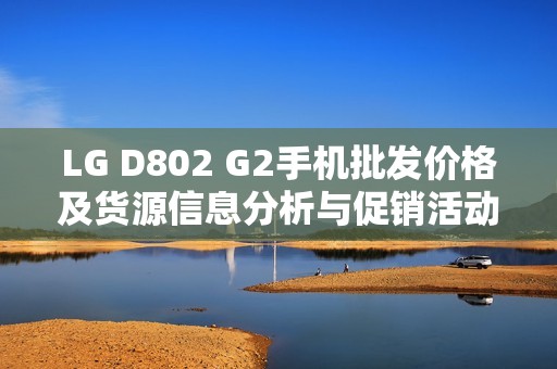 LG D802 G2手机批发价格及货源信息分析与促销活动推荐