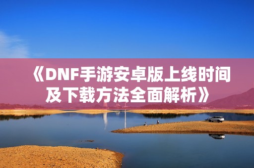 《DNF手游安卓版上线时间及下载方法全面解析》