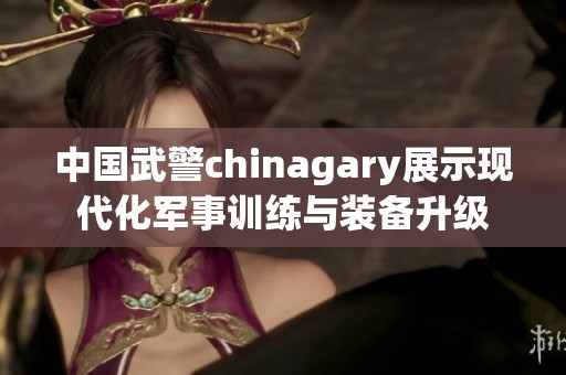 中国武警chinagary展示现代化军事训练与装备升级