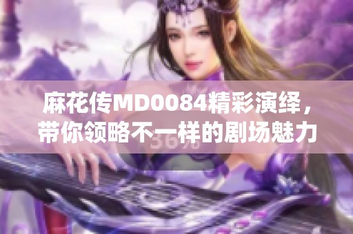 麻花传MD0084精彩演绎，带你领略不一样的剧场魅力