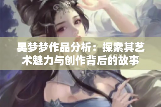 吴梦梦作品分析：探索其艺术魅力与创作背后的故事