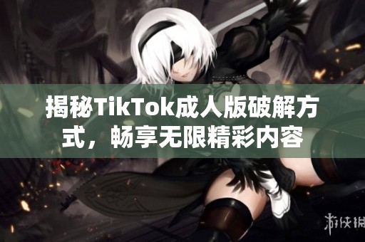 揭秘TikTok成人版破解方式，畅享无限精彩内容