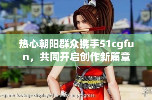 热心朝阳群众携手51cgfun，共同开启创作新篇章