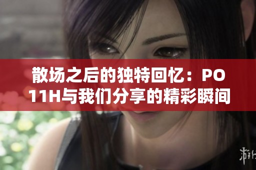 散场之后的独特回忆：PO11H与我们分享的精彩瞬间