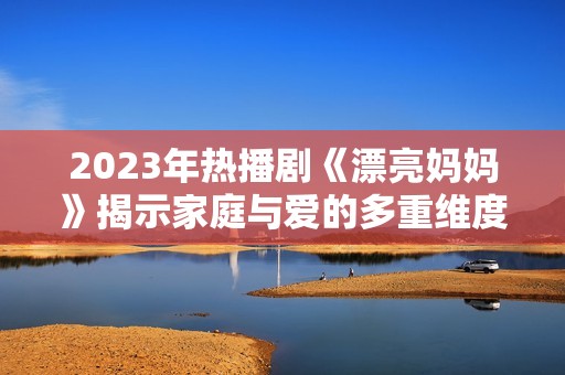 2023年热播剧《漂亮妈妈》揭示家庭与爱的多重维度