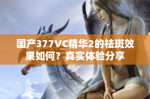 国产377VC精华2的祛斑效果如何？真实体验分享