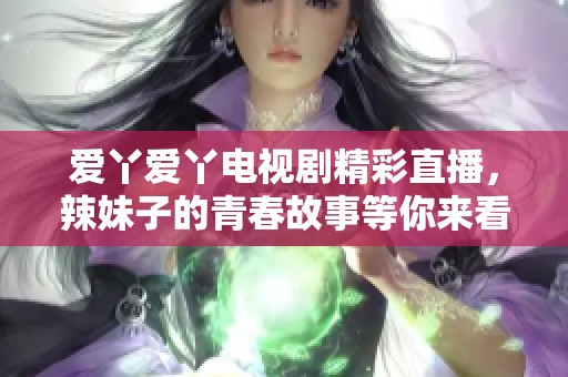 爱丫爱丫电视剧精彩直播，辣妹子的青春故事等你来看