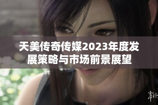 天美传奇传媒2023年度发展策略与市场前景展望