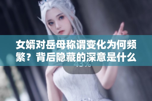 女婿对岳母称谓变化为何频繁？背后隐藏的深意是什么？