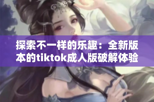 探索不一样的乐趣：全新版本的tiktok成人版破解体验